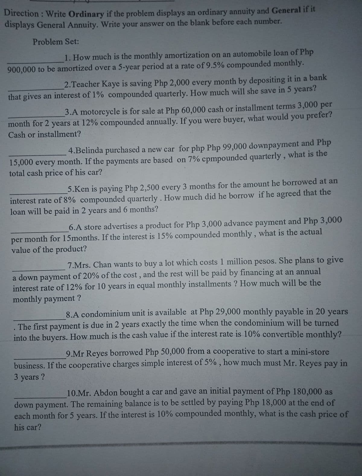 Direction : Write Ordinary if the problem displays an ordinary annuity and General if it
displays General Annuity. Write your answer on the blank before each number.
Problem Set:
1. How much is the monthly amortization on an automobile loan of Php
900,000 to be amortized over a 5-year period at a rate of 9.5% compounded monthly.
2.Teacher Kaye is saving Php 2,000 every month by depositing it in a bank
that gives an interest of 1% compounded quarterly. How much will she save in 5 years?
3.A motorcycle is for sale at Php 60,000 cash or installment terms 3,000 per
month for 2 years at 12% compounded annually. If you were buyer, what would you prefer?
Cash or installment?
4.Belinda purchased a new car for php Php 99,000 downpayment and Php
15,000 every month. If the payments are based on 7% cpmpounded quarterly, what is the
total cash price of his car?
5.Ken is paying Php 2,500 every 3 months for the amount he borrowed at an
interest rate of 8% compounded quarterly . How much did he borrow if he agreed that the
loan will be paid in 2 years and 6 months?
6.A store advertises a product for Php 3,000 advance payment and Php 3,000
per month for 15months. If the interest is 15% compounded monthly, what is the actual
value of the product?
7.Mrs. Chan wants to buy a lot which costs 1 million pesos. She plans to give
a down payment of 20% of the cost, and the rest will be paid by financing at an annual
interest rate of 12% for 10 years in equal monthly installments ? How much will be the
monthly payment ?
8.A condominium unit is available at Php 29,000 monthly payable in 20 years
The first payment is due in 2 years exactly the time when the condominium will be turned
into the buyers. How much is the cash value if the interest rate is 10% convertible monthly?
9.Mr Reyes borrowed Php 50,000 from a cooperative to start a mini-store
business. If the cooperative charges simple interest of 5% , how much must Mr. Reyes pay in
3 years ?
10.Mr. Abdon bought a car and gave an initial payment of Php 180,000 as
down payment. The remaining balance is to be settled by paying Php 18,000 at the end of
each month for 5 years. If the interest is 10% compounded monthly, what is the cash price of
his car?
