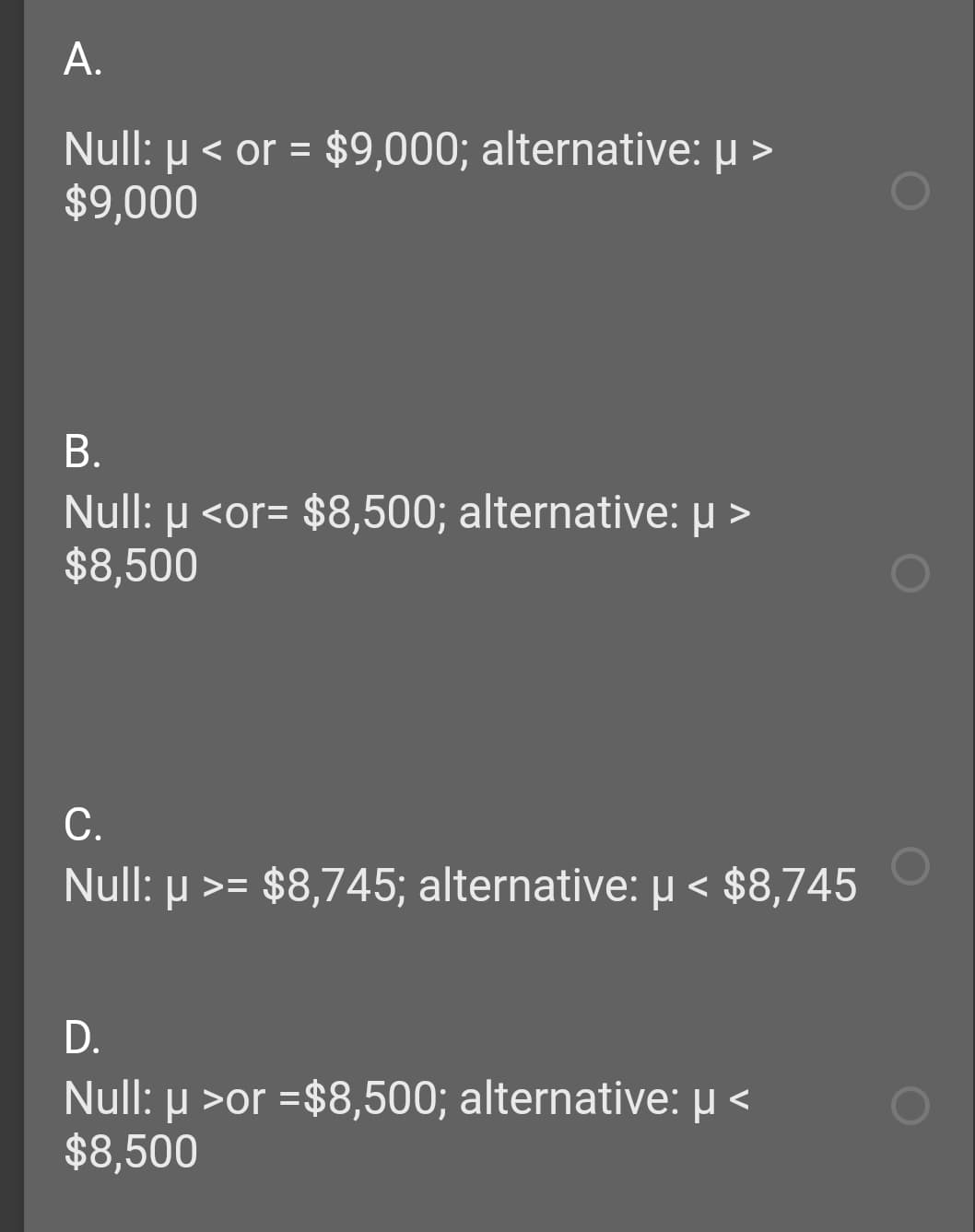 А.
Null: µ < or = $9,000; alternative: µ >
$9,000
В.
Null: µ <or= $8,500; alternative: u >
$8,500
С.
Null: µ >=
µ >= $8,745; alternative: µ < $8,745
D.
Null: µ >or =$8,500; alternative: µ <
$8,500
