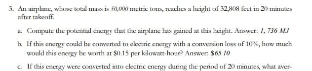 3. An airplane, whose total mass is 50,000 metric tons, reaches a height of 32,808 feet in 20 minutes
after takeoff.
a. Compute the potential energy that the airplane has gained at this height. Answer: 1,736 MJ
b. If this energy could be converted to electric energy with a conversion loss of 10%, how much
would this energy be worth at $0.15 per kilowatt-hour? Answer: $65.10
c. If this energy were converted into electric energy during the period of 20 minutes, what aver-