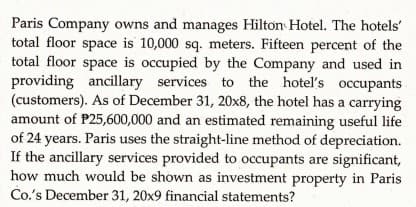 Paris Company owns and manages Hilton Hotel. The hotels'
total floor space is 10,000 sq. meters. Fifteen percent of the
total floor space is occupied by the Company and used in
providing ancillary services to the hotel's occupants
(customers). As of December 31, 20x8, the hotel has a carrying
amount of P25,600,000 and an estimated remaining useful life
of 24 years. Paris uses the straight-line method of depreciation.
If the ancillary services provided to occupants are significant,
how much would be shown as investment property in Paris
Co's December 31, 20x9 financial statements?

