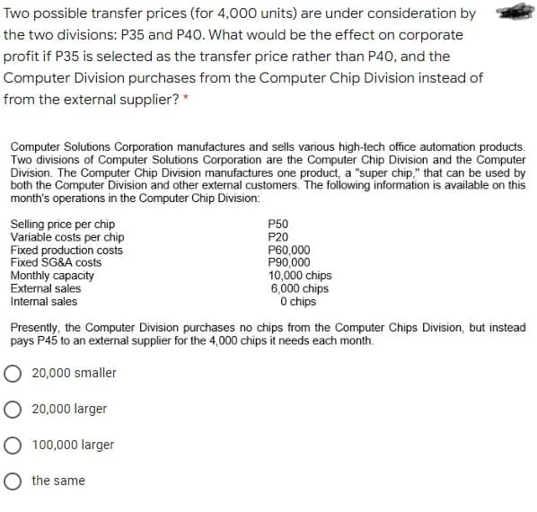 Two possible transfer prices (for 4,000 units) are under consideration by
the two divisions: P35 and P40. What would be the effect on corporate
profit if P35 is selected as the transfer price rather than P40, and the
Computer Division purchases from the Computer Chip Division instead of
from the external supplier? *
Computer Solutions Corporation manufactures and sells various high-tech office automation products.
Two divisions of Computer Solutions Corporation are the Computer Chip Division and the Computer
Division. The Computer Chip Division manufactures one product, a "super chip," that can be used by
both the Computer Division and other external customers. The following information is available on this
month's operations in the Computer Chip Division:
Selling price per chip
Variable costs per chip
Fixed production costs
Fixed SG&A costs
Monthly capacity
External sales
P50
P20
P60,000
P90,000
10,000 chips
6,000 chips
O chips
Internal sales
Presently, the Computer Division purchases no chips from the Computer Chips Division, but instead
pays P45 to an external supplier for the 4,000 chips it needs each month.
O 20,000 smaller
O 20,000 larger
O 100,000 larger
O the same
