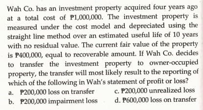 Wah Co. has an investment property acquired four yéárš ago
at a total cost of P1,000,000. The investment property is
measured under the cost model and depreciated using the
straight line method over an estimated useful life of 10 years
with no residual value. The current fair value of the property
is P400,000, equal to recoverable amount. If Wah Co. decides
to transfer the investment property to owner-occupied
property, the transfer will most likely result to the reporting of
which of the following in Wah's statement of profit or loss?
c. P200,000 unrealized loss
d. P600,000 loss on transfer
a. P200,000 loss on transfer
b. P200,000 impairment loss
