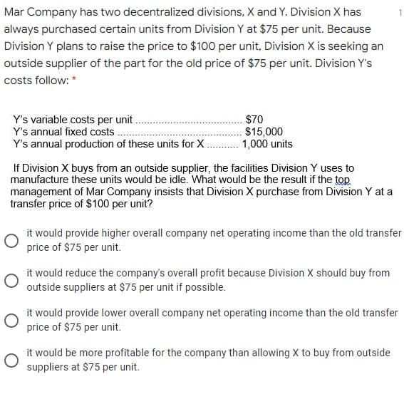 Mar Company has two decentralized divisions, X and Y. Division X has
1
always purchased certain units from Division Y at $75 per unit. Because
Division Y plans to raise the price to $100 per unit, Division X is seeking an
outside supplier of the part for the old price of $75 per unit. Division Y's
costs follow: *
Y's variable costs per unit
Y's annual fixed costs
Y's annual production of these units for X.
$70
$15,000
1,000 units
If Division X buys from an outside supplier, the facilities Division Y uses to
manufacture these units would be idle. What would be the result if the top
management of Mar Company insists that Division X purchase from Division Y at a
transfer price of $100 per unit?
it would provide higher overall company net operating income than the old transfer
price of $75 per unit.
it would reduce the company's overall profit because Division X should buy from
outside suppliers at $75 per unit if possible.
it would provide lower overall company net operating income than the old transfer
price of $75 per unit.
it would be more profitable for the company than allowing X to buy from outside
suppliers at $75 per unit.
