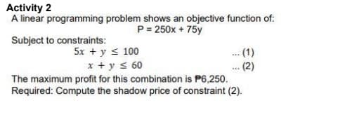 Activity 2
A linear programming problem shows an objective function of:
P = 250x + 75y
Subject to constraints:
5x + y ≤ 100
. (1)
... (2)
x + y ≤ 60
The maximum profit for this combination is P6,250.
Required: Compute the shadow price of constraint (2).