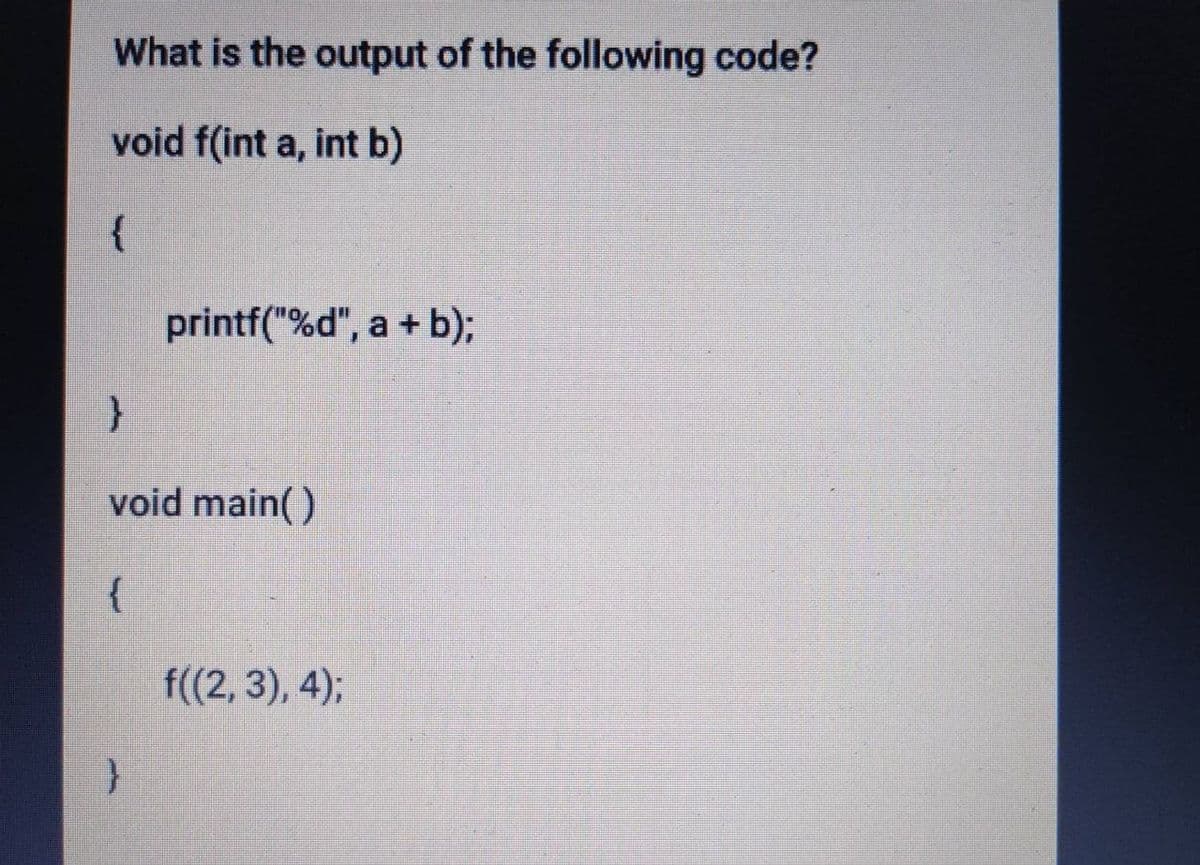 What is the output of the following code?
void f(int a, int b)
{
printf("%d", a + b);
void main( )
f((2, 3), 4);
