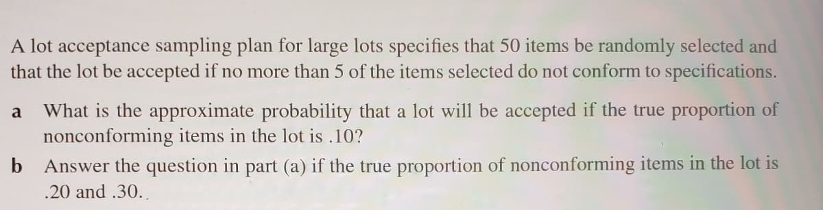 A lot acceptance sampling plan for large lots specifies that 50 items be randomly selected and
that the lot be accepted if no more than 5 of the items selected do not conform to specifications.
What is the approximate probability that a lot will be accepted if the true proportion of
nonconforming items in the lot is .10?
a
b Answer the question in part (a) if the true proportion of nonconforming items in the lot is
.20 and .30.
