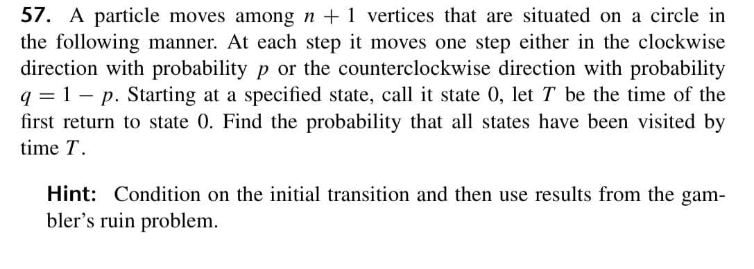57. A particle moves among n + 1 vertices that are situated on a circle in
the following manner. At each step it moves one step either in the clockwise
direction with probability p or the counterclockwise direction with probability
q = 1 – p. Starting at a specified state, call it state 0, let T be the time of the
first return to state 0. Find the probability that all states have been visited by
time T.
Hint: Condition on the initial transition and then use results from the gam-
bler's ruin problem.
