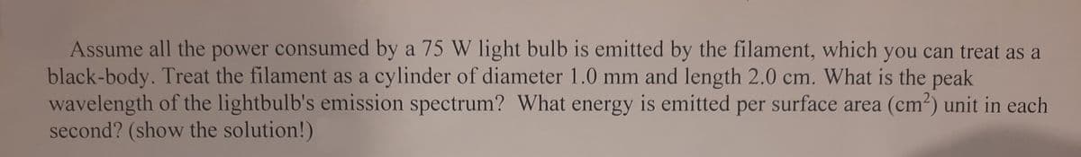 Assume all the power consumed by a 75 W light bulb is emitted by the filament, which you can treat as a
black-body. Treat the filament as a cylinder of diameter 1.0 mm and length 2.0 cm. What is the peak
wavelength of the lightbulb's emission spectrum? What energy is emitted per surface area (cm²) unit in each
second? (show the solution!)