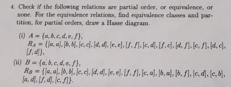 4. Check if the following relations are partial order, or equivalence, or
none. For the equivalence relations, find equivalence classes and par-
tition, for partial orders, draw a Hasse diagram.
(i) A= {a, b, c, d, e, f},
RA = {[a, a], [b, b], [c, c], [d, d], [e, e], [f, f], [c, d], [f, c], [d, f], [c, f], [d, c],
[f, d]},
(ii) B={a, b, c, d, e, f},
RB={[a, a], [b, b], [c, c], [d, d], [e, e], [f, ƒ], [c, a], [b, a], [b, f], [c, d], [c, b],
[a, d, f, d], [c, f}.
