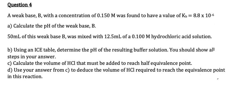 Question 4
A weak base, B, with a concentration of 0.150 M was found to have a value of Kb = 8.8 x 10-6
a) Calculate the pH of the weak base, B.
50mL of this weak base B, was mixed with 12.5mL of a 0.100 M hydrochloric acid solution.
b) Using an ICE table, determine the pH of the resulting buffer solution. You should show all
steps in your answer.
c) Calculate the volume of HCl that must be added to reach half equivalence point.
d) Use your answer from c) to deduce the volume of HCl required to reach the equivalence point
in this reaction.