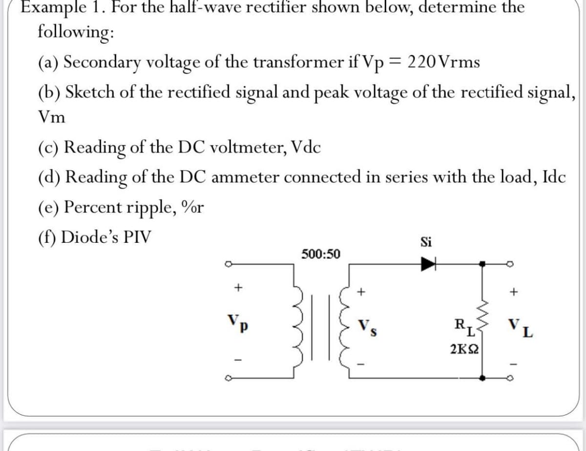 Example 1. For the half-wave rectifier shown below, determine the
following:
(a) Secondary voltage of the transformer if Vp = 220 Vrms
(b) Sketch of the rectified signal and peak voltage of the rectified signal,
Vm
(c) Reading of the DC voltmeter, Vdc
(d) Reading of the DC ammeter connected in series with the load, Idc
(e) Percent ripple, %r
(f) Diode's PIV
Si
500:50
+
+
Vp
VL
2K2
