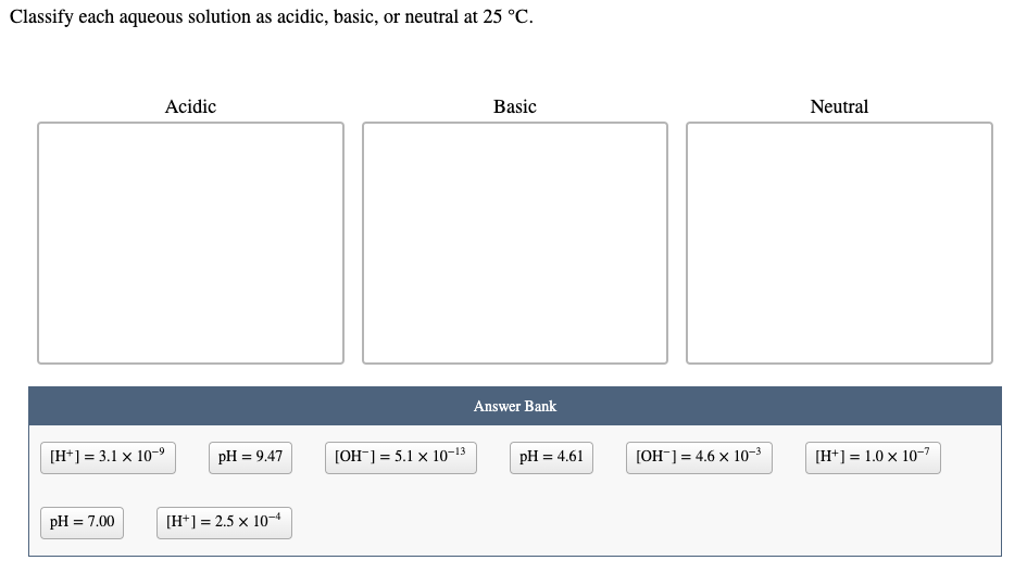 Classify each aqueous solution as acidic, basic, or neutral at 25 °C.
Acidic
Basic
Neutral
Answer Bank
[H*] = 3.1 x 10-9
pH = 9.47
[OH¯] = 5.1 x 10-13
pH = 4.61
[OH¯] = 4.6 x 10-3
[H*] = 1.0 x 10-?
pH = 7.00
[H*] = 2.5 x 10
