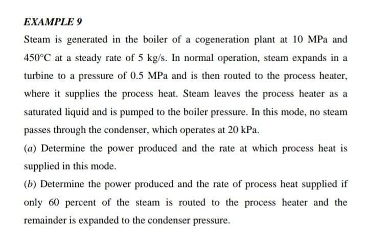 EXAMPLE 9
Steam is generated in the boiler of a cogeneration plant at 10 MPa and
450°C at a steady rate of 5 kg/s. In normal operation, steam expands in a
turbine to a pressure of 0.5 MPa and is then routed to the process heater,
where it supplies the process heat. Steam leaves the process heater as a
saturated liquid and is pumped to the boiler pressure. In this mode, no steam
passes through the condenser, which operates at 20 kPa.
(a) Determine the power produced and the rate at which process heat is
supplied in this mode.
(b) Determine the power produced and the rate of process heat supplied if
only 60 percent of the steam is routed to the process heater and the
remainder is expanded to the condenser pressure.