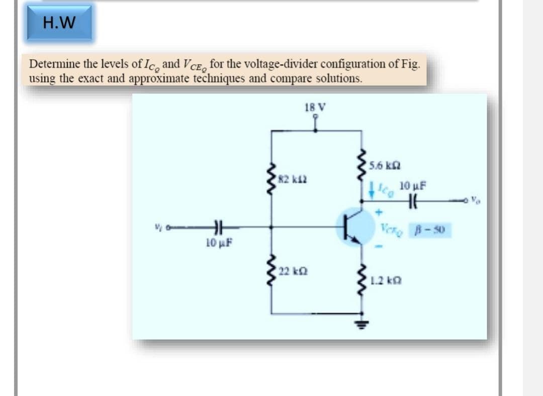 H.W
Determine the levels of Ice and VCE for the voltage-divider configuration of Fig.
using the exact and approximate techniques and compare solutions.
18 V
5.6 k
V
10 μF
82 k12
22 k2
fica
10 µF
HE
Vero B-50
1.2 k