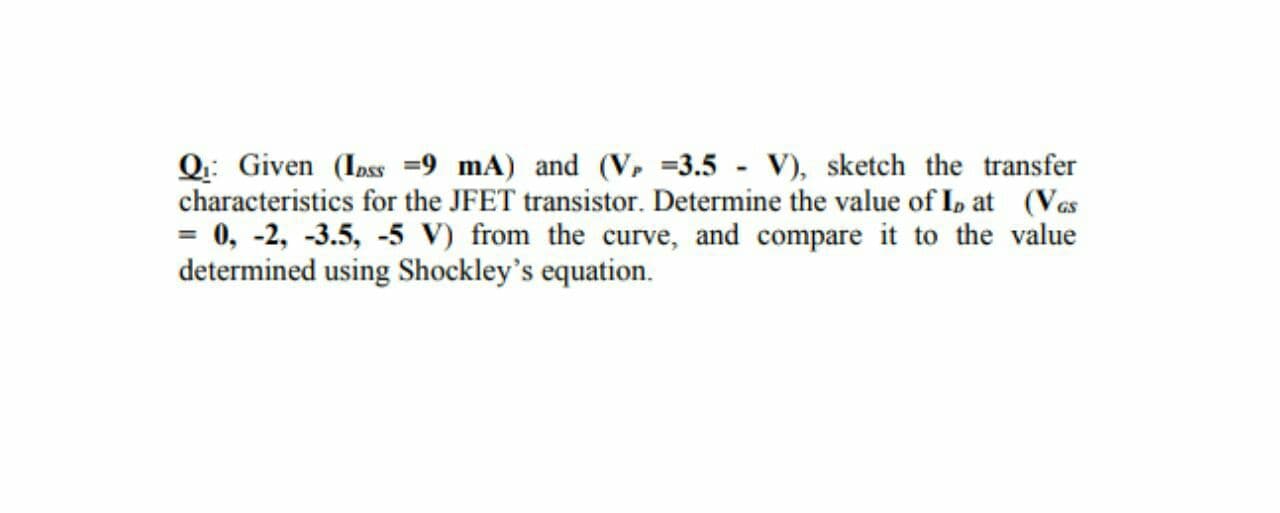 Q: Given (Inss =9 mA) and (V, =3.5 - V), sketch the transfer
characteristics for the JFET transistor. Determine the value of I, at (Vas
0, -2, -3.5, -5 V) from the curve, and compare it to the value
determined using Shockley's equation.
GS
%3D
