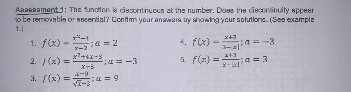 Assessment 1: The function is discontinuous at the number. Does the discontinuity appear
to be removable or essential? Confirm your answers by showing your solutions. (See example
1.)
x2-4
1. f(x) =
x+3
;a = 2
4. f(x) =
x-2
3-1x]a = -3
x2+4x+3
2. f(x) =
; a3D-3
x+3
5. f(x) =
X+3
3-1x a = 3
X-9
3. f(x) =
Vx-3 a = 9
