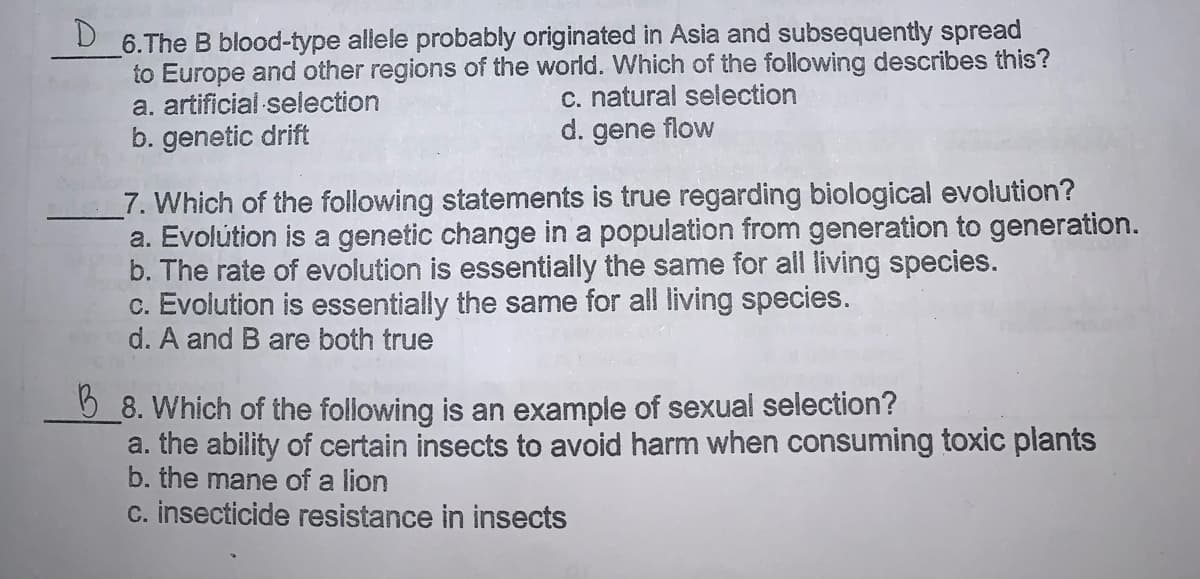 D.
6.The B blood-type allele probably originated in Asia and subsequently spread
to Europe and other regions of the world. Which of the following describes this?
a. artificial selection
b. genetic drift
c. natural selection
d. gene flow
7. Which of the following statements is true regarding biological evolution?
a. Evolútion is a genetic change in a population from generation to generation.
b. The rate of evolution is essentially the same for all living species.
c. Evolution is essentially the same for all living species.
d. A and B are both true
5 8. Which of the following is an example of sexual selection?
a. the ability of certain insects to avoid harm when consuming toxic plants
b. the mane of a lion
c. insecticide resistance in insects
