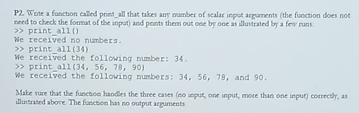 P2 Wate a function called print_all that takes any number of scalar input argunents (the function does not
need to check the format of the input) and prints them out one by one as illustrated by a few runs:
> print_all ()
We received no numbers.
> print_all(34)
We received the following number: 34.
» print_all (34, 56, 78, 90)
We received the following numbers: 34, 56, 78, and 90.
Make sure that the function handles the three cases (no input, one input, more than one input) correctly, as
illustrated abovre The function has no output arguments
