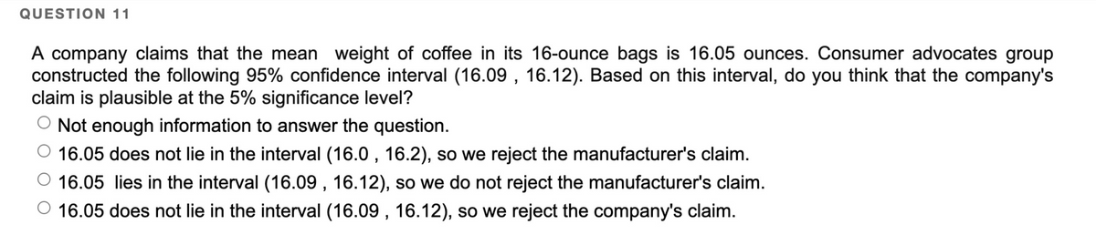 QUESTION 11
A company claims that the mean weight of coffee in its 16-ounce bags is 16.05 ounces. Consumer advocates group
constructed the following 95% confidence interval (16.09, 16.12). Based on this interval, do you think that the company's
claim is plausible at the 5% significance level?
O Not enough information to answer the question.
16.05 does not lie in the interval (16.0, 16.2), so we reject the manufacturer's claim.
16.05 lies in the interval (16.09, 16.12), so we do not reject the manufacturer's claim.
16.05 does not lie in the interval (16.09, 16.12), so we reject the company's claim.
