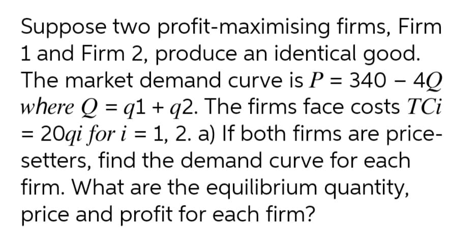Suppose two profit-maximising firms, Firm
1 and Firm 2, produce an identical good.
The market demand curve is P = 340 - 40
where Q = q1 + q2. The firms face costs TCi
= 20gi for i = 1, 2. a) If both firms are price-
setters, find the demand curve for each
firm. What are the equilibrium quantity,
price and profit for each firm?