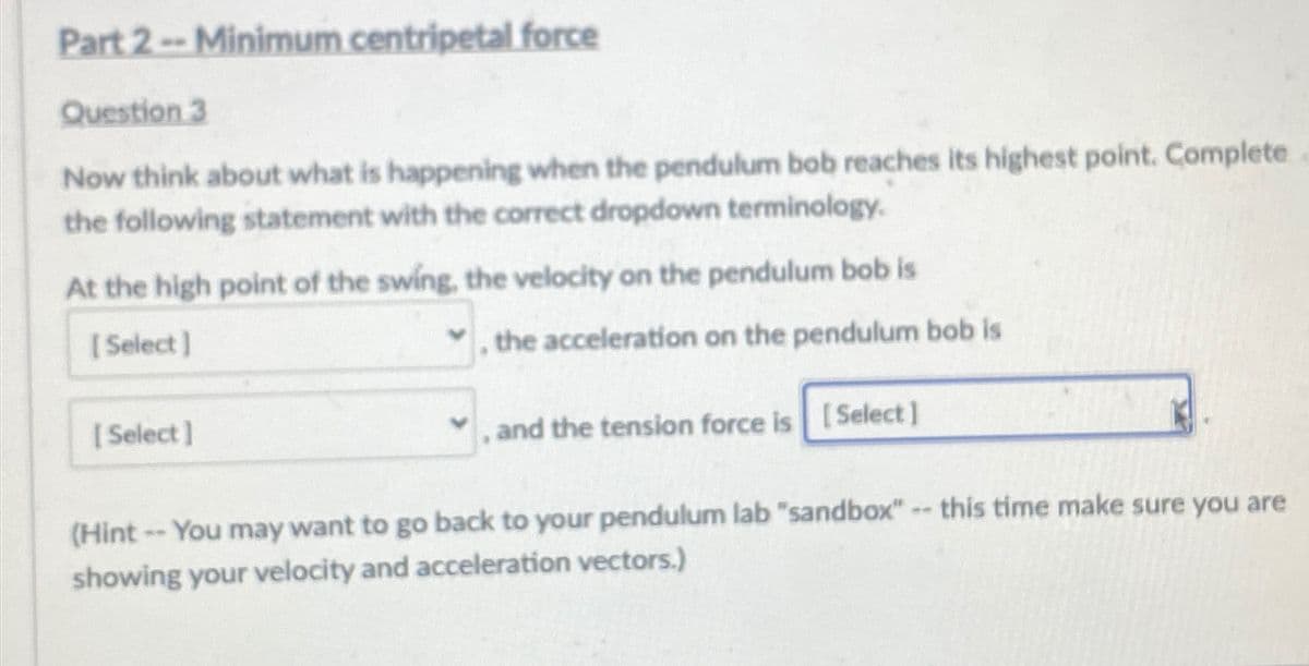 Part 2 -- Minimum centripetal force
Question 3
Now think about what is happening when the pendulum bob reaches its highest point. Complete
the following statement with the correct dropdown terminology.
At the high point of the swing, the velocity on the pendulum bob is
[Select]
[Select]
, the acceleration on the pendulum bob is
, and the tension force is [Select]
(Hint -- You may want to go back to your pendulum lab "sandbox" -- this time make sure you are
showing your velocity and acceleration vectors.)