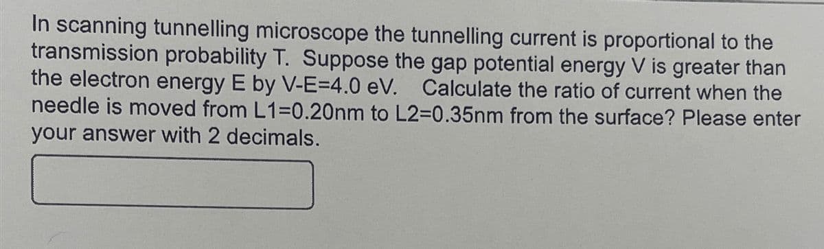 In scanning tunnelling microscope the tunnelling current is proportional to the
transmission probability T. Suppose the gap potential energy V is greater than
the electron energy E by V-E-=4.0 eV. Calculate the ratio of current when the
needle is moved from L1=0.20nm to L2=0.35nm from the surface? Please enter
your answer with 2 decimals.