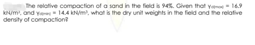 The relative compaction of a sand in the field is 94%. Given that yalmax) = 16.9
KN/m³, and yamin) = 14.4 kN/m³, what is the dry unit weights in the field and the relative
density of compaction?
