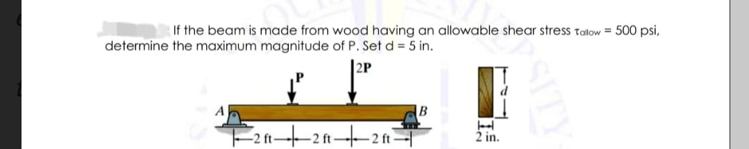 If the beam is made from wood having an allowable shear stress tallow = 500 psi,
determine the maximum magnitude of P. Set d = 5 in.
|2P
F211--2 ft-2 ft-
2 in.
