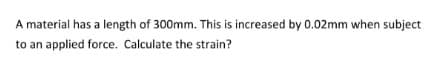 A material has a length of 300mm. This is increased by 0.02mm when subject
to an applied force. Calculate the strain?
