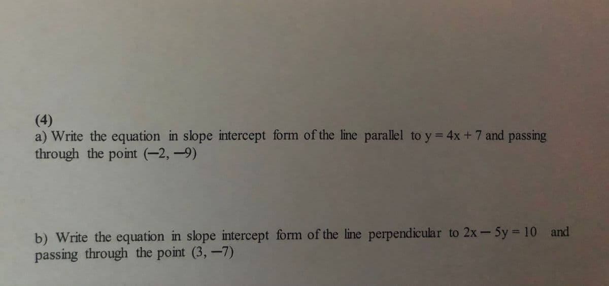 (4)
a) Write the equation in slope intercept form of the line parallel to y = 4x +7 and passing
through the point (-2,-9)
b) Write the equation in slope intercept form of the line perpendicular to 2x-5y = 10 and
passing through the point (3,-7)

