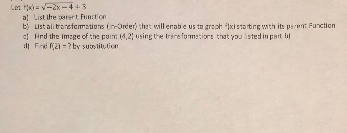 Let f(x) = V-2x - 4+3
a) List the parent Function
b) List all transformations (In-Order) that will enable us to graph f(x) starting with its parent Function
c) Find the image of the point (4,2) using the transformations that you listed in part b)
d) Find f(2) = ? by substitution
%3D
%3D
