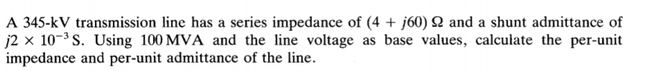 A 345-kV transmission line has a series impedance of (4 + j60) Q and a shunt admittance of
j2 x 10-3 S. Using 100 MVA and the line voltage as base values, calculate the per-unit
impedance and per-unit admittance of the line.
