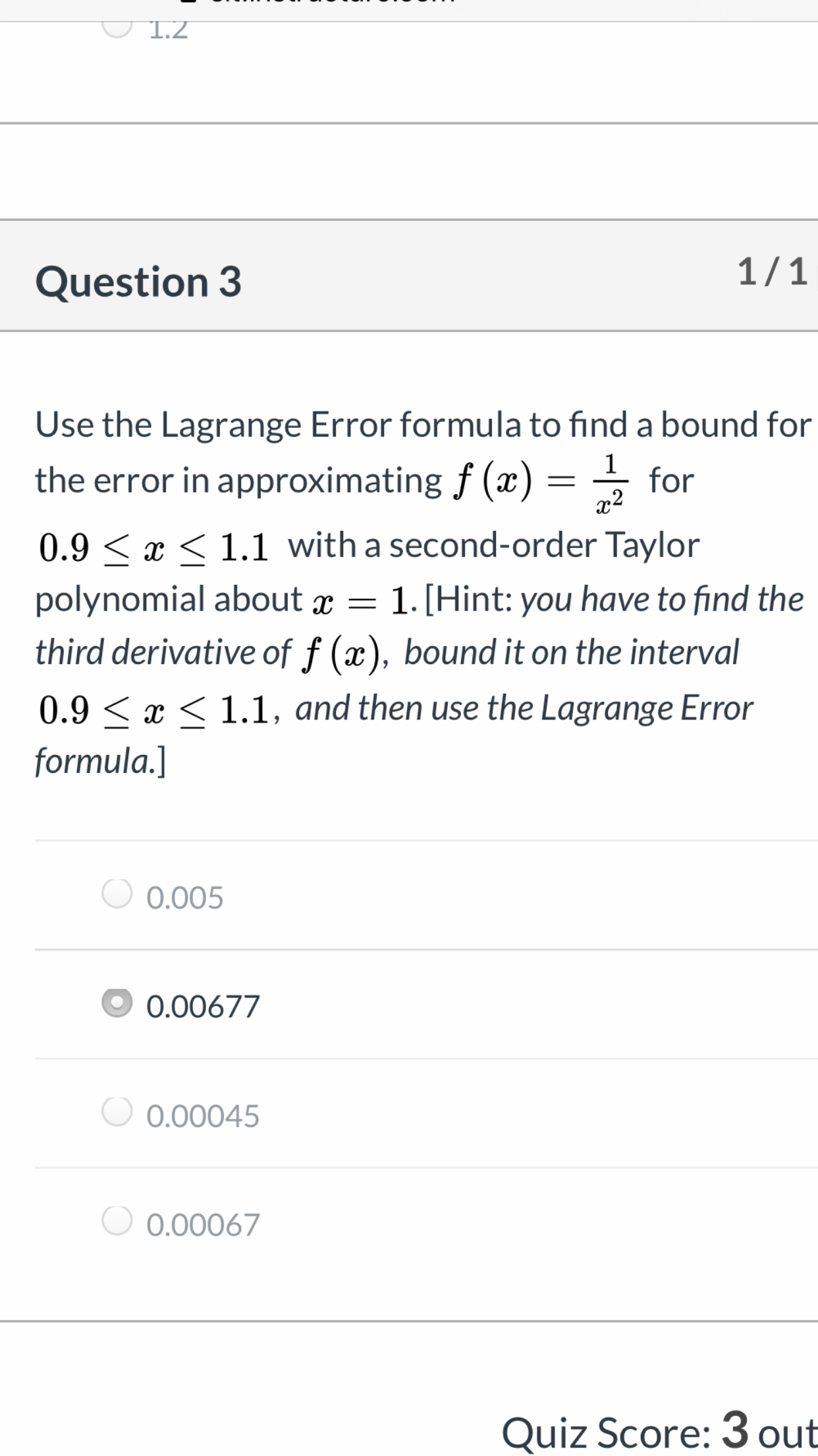 1.2
1/1
Question 3
Use the Lagrange Error formula to find a bound for
the error in approximating f (x) =
for
x2
0.9 < x < 1.1 with a second-order Taylor
polynomial about x = 1. [Hint: you have to find the
third derivative of f (x), bound it on the interval
0.9 < x < 1.1, and then use the Lagrange Error
formula.]
0.005
0.00677
0.00045
0.00067
Quiz Score: 3 out
