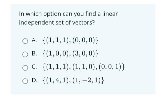 In which option can you find a linear
independent set of vectors?
O A. {(1, 1, 1), (0, 0, 0)}
O B. {(1,0,0), (3,0,0)}
O C. {(1, 1, 1), (1, 1, 0), (0, 0, 1)}
O D. {(1,4, 1), (1, -2, 1)}