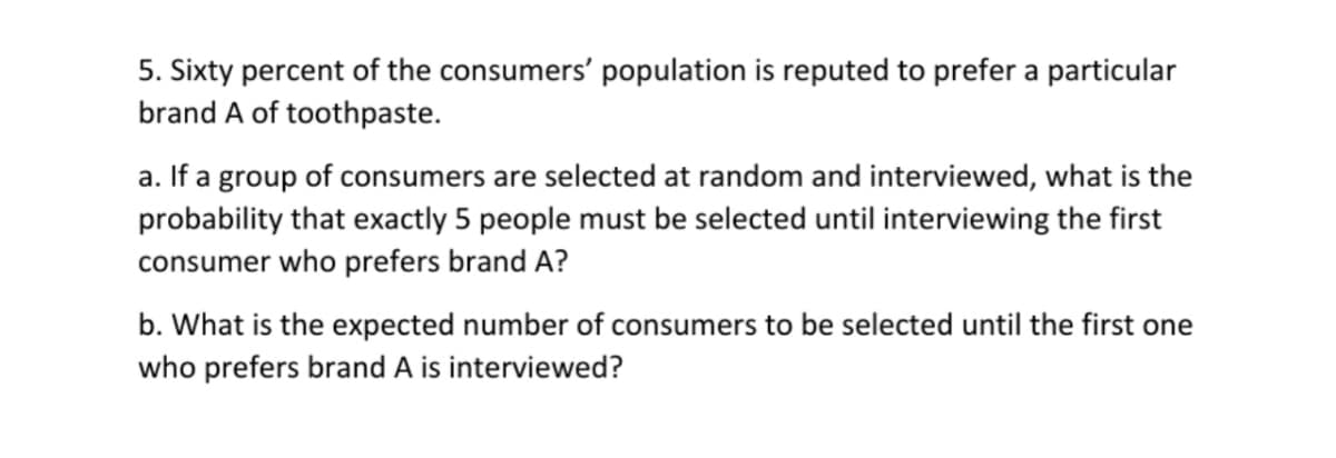 5. Sixty percent of the consumers' population is reputed to prefer a particular
brand A of toothpaste.
a. If a group of consumers are selected at random and interviewed, what is the
probability that exactly 5 people must be selected until interviewing the first
consumer who prefers brand A?
b. What is the expected number of consumers to be selected until the first one
who prefers brand A is interviewed?
