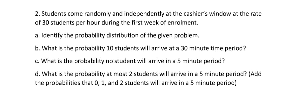 2. Students come randomly and independently at the cashier's window at the rate
of 30 students per hour during the first week of enrolment.
a. Identify the probability distribution of the given problem.
b. What is the probability 10 students will arrive at a 30 minute time period?
c. What is the probability no student will arrive in a 5 minute period?
d. What is the probability at most 2 students will arrive in a 5 minute period? (Add
the probabilities that 0, 1, and 2 students will arrive in a 5 minute period)
