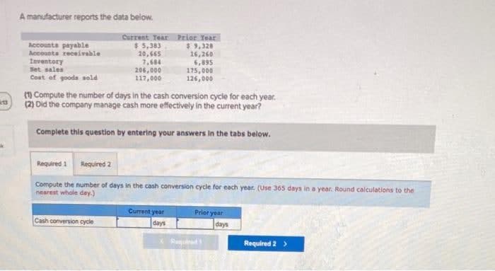 A manufacturer reports the data below.
Accounts payable
Accounta receivable
Inventory
Set sales
Cost ef gooda sold
Current Year Prior Tear
$ 5,383
20,565
7,684
206,000
117,000
$9,328
16,260
6,895
175,000
126,00०
(1 Compute the number of days in the cash conversion cycle for each year.
(2) Did the company manage cash more effectively in the current year?
Complete this question by entering your answers in the tabs below.
Required 1
Required 2
Compute the number of days in the cash conversion cycle for each year. (Use 365 days in a year. Round calculations to the
nearest whole day.)
Current year
Prior year
Cash conversion cycle
days
days
Required 2 >
