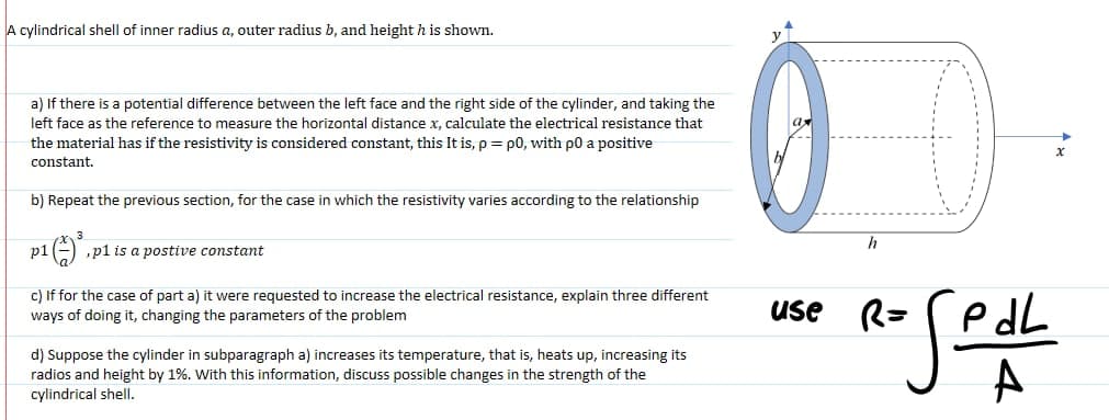 A cylindrical shell of inner radius a, outer radius b, and height h is shown.
0
a) If there is a potential difference between the left face and the right side of the cylinder, and taking the
left face as the reference to measure the horizontal distance x, calculate the electrical resistance that
the material has if the resistivity is considered constant, this It is, p = p0, with p0 a positive
constant.
b) Repeat the previous section, for the case in which the resistivity varies according to the relationship
h
p1
,p1 is a postive constant
c) If for the case of part a) it were requested to increase the electrical resistance, explain three different
ways of doing it, changing the parameters of the problem
use R=
e dL
d) Suppose the cylinder in subparagraph a) increases its temperature, that is, heats up, increasing its
radios and height by 1%. With this information, discuss possible changes in the strength of the
cylindrical shell.
