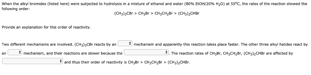 When the alkyl bromides (listed here) were subjected to hydrolysis in a mixture of ethanol and water (80% EtOH/20% H20) at 55°C, the rates of the reaction showed the
following order:
(CH3)3CB > CH3B > CH3CH2Br > (CH3)2CHBR
Provide an explanation for this order of reactivity.
Two different mechanisms are involved. (CH3)3CBr reacts by an
* mechanism and apparently this reaction takes place faster. The other three alkyl halides react by
* mechanism, and their reactions are slower because the
3. The reaction rates of CH3BR, CH3CH2Br, (CH3)2CHBR are affected by
an
* and thus their order of reactivity is CH3B > CH3CH2B > (CH3)2CHBR.

