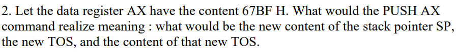 2. Let the data register AX have the content 67BF H. What would the PUSH AX
command realize meaning : what would be the new content of the stack pointer SP,
the new TOS, and the content of that new TOS.
