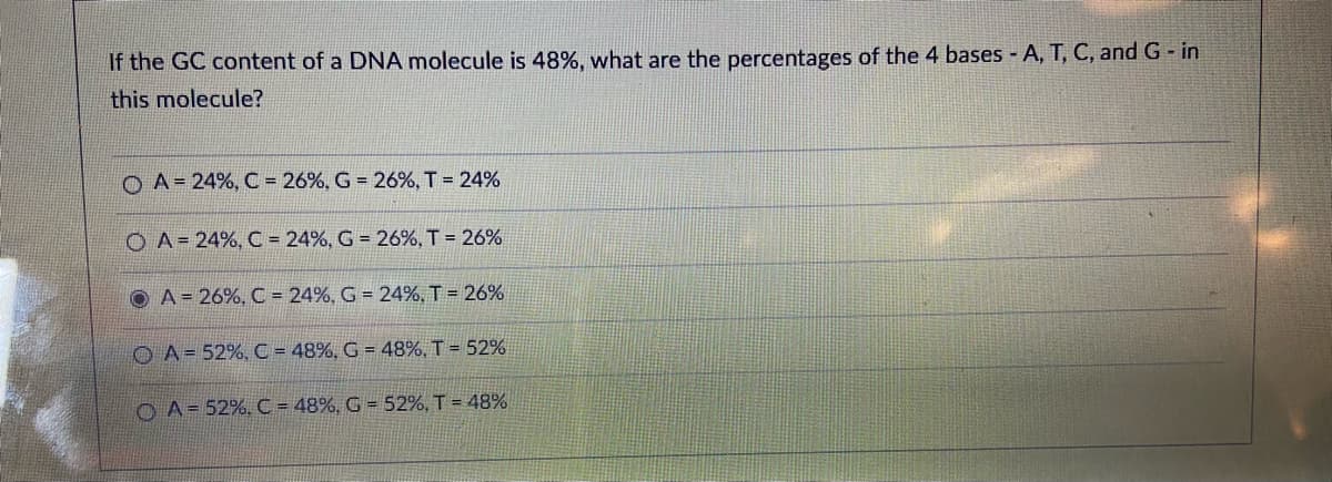 If the GC content of a DNA molecule is 48%, what are the percentages of the 4 bases A, T, C, and G- in
this molecule?
O A= 24%, C = 26%, G = 26%, T = 24%
O A= 24%, C = 24%, G = 26%, T = 26%
O A = 26%, C = 24%, G = 24%, T = 26%
O A= 52%, C = 48%, G = 48%, T = 52%
O A= 52%, C = 48%, G = 52%, T = 48%
