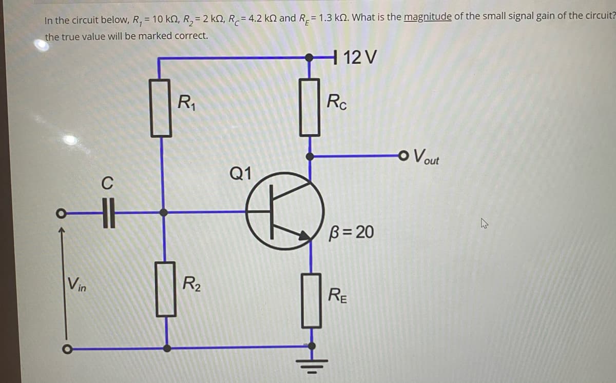 In the circuit below, R, = 10 kN, R, = 2 kN, R.= 4.2 kN and R= 1.3 kN. What is the magnitude of the small signal gain of the circuit?
the true value will be marked correct.
| 12 V
R,
Rc
o Vout
Q1
B= 20
Vin
R2
RE
