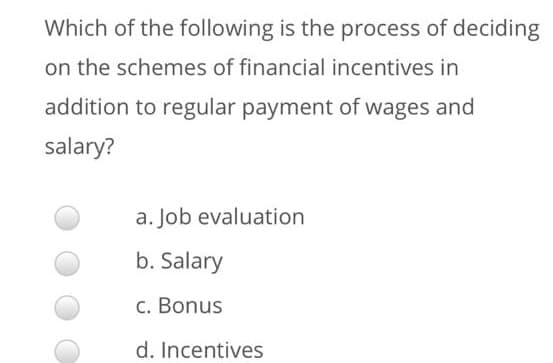 Which of the following is the process of deciding
on the schemes of financial incentives in
addition to regular payment of wages and
salary?
a. Job evaluation
b. Salary
c. Bonus
d. Incentives
