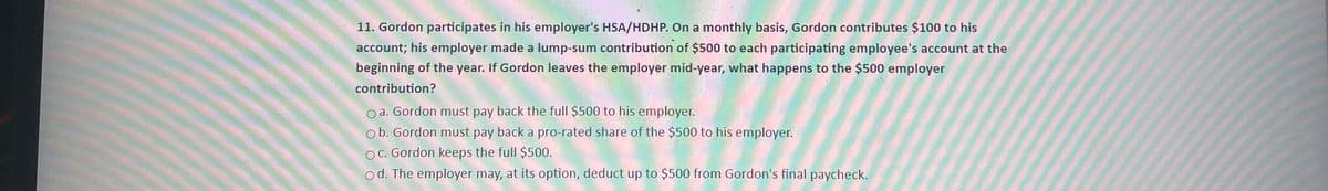 11. Gordon participates in his employer's HSA/HDHP. On a monthly basis, Gordon contributes $100 to his
account; his employer made a lump-sum contribution of $500 to each participating employee's account at the
beginning of the year. If Gordon leaves the employer mid-year, what happens to the $500 employer
contribution?
Oa. Gordon must pay back the full $500 to his employer.
Ob. Gordon must pay back a pro-rated share of the $500 to his employer.
OC. Gordon keeps the full $500.
Od. The employer may, at its option, deduct up to $500 from Gordon's final paycheck.