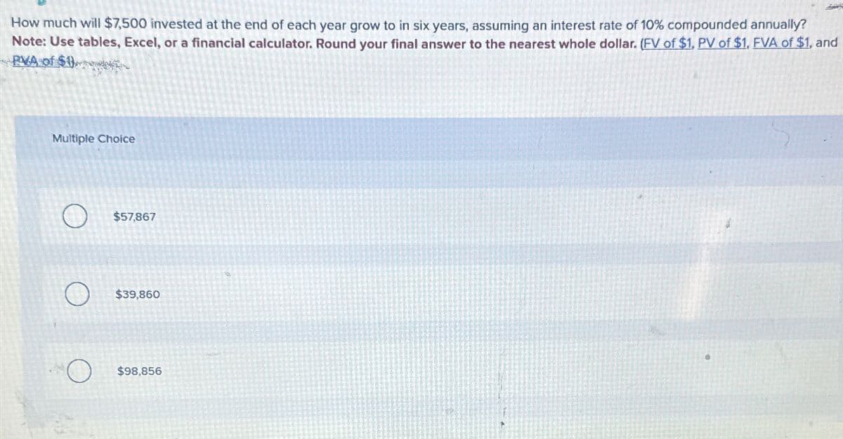 How much will $7,500 invested at the end of each year grow to in six years, assuming an interest rate of 10% compounded annually?
Note: Use tables, Excel, or a financial calculator. Round your final answer to the nearest whole dollar. (FV of $1, PV of $1, FVA of $1, and
RVA of $1)
Multiple Choice
$57,867
$39,860
$98,856