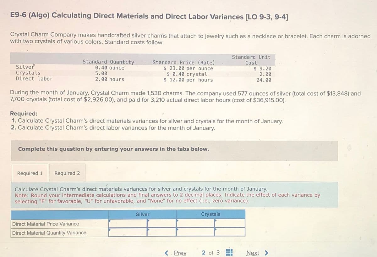 E9-6 (Algo) Calculating Direct Materials and Direct Labor Variances [LO 9-3, 9-4]
Crystal Charm Company makes handcrafted silver charms that attach to jewelry such as a necklace or bracelet. Each charm is adorned
with two crystals of various colors. Standard costs follow:
Silver
Crystals
Direct labor
Standard Quantity
0.40 ounce
5.00
2.00 hours
Standard Price (Rate)
Standard Unit
Cost
$ 23.00 per ounce
$ 0.40 crystal
$ 12.00 per hours
$ 9.20
2.00
24.00
During the month of January, Crystal Charm made 1,530 charms. The company used 577 ounces of silver (total cost of $13,848) and
7,700 crystals (total cost of $2,926.00), and paid for 3,210 actual direct labor hours (cost of $36,915.00).
Required:
1. Calculate Crystal Charm's direct materials variances for silver and crystals for the month of January.
2. Calculate Crystal Charm's direct labor variances for the month of January.
Complete this question by entering your answers in the tabs below.
Required 1
Required 2
Calculate Crystal Charm's direct materials variances for silver and crystals for the month of January.
Note: Round your intermediate calculations and final answers to 2 decimal places. Indicate the effect of each variance by
selecting "F" for favorable, "U" for unfavorable, and "None" for no effect (i.e., zero variance).
Direct Material Price Variance
Direct Material Quantity Variance
Silver
Crystals
< Prev
2 of 3
曲
Next