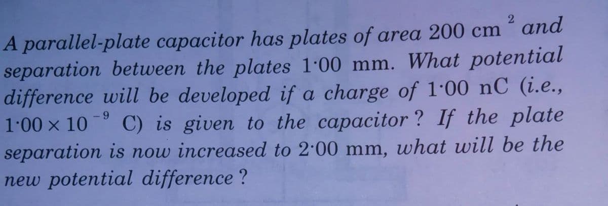 A parallel-plate capacitor has plates of area 200 cm ´ and
separation between the plates 1.00 mm. What potential
difference will be developed if a charge of l·00 nC (i.e.,
- 9
1.00 x 10
C) is given to the capacitor ? If the plate
separation is now increased to 2:00 mm, what will be the
new potential difference ?
