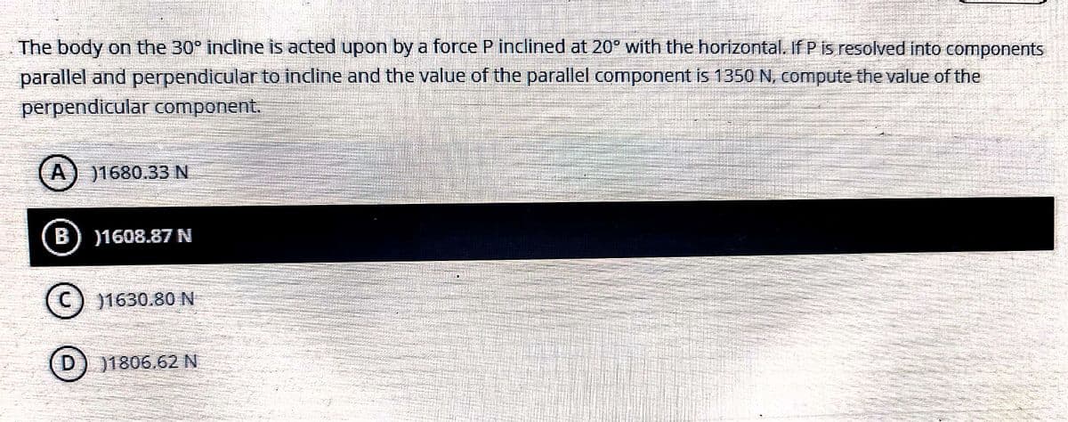 The body on the 30° incline is acted upon by a force P inclined at 20° with the horizontal. If P is resolved into components
parallel and perpendicular to indine and the value of the parallel component is 1350 N, compute the value of the
perpendicular component.
A) 1680.33N
B
)1608.87 N
(c) 1630.80 N
D) 11806.62 N
