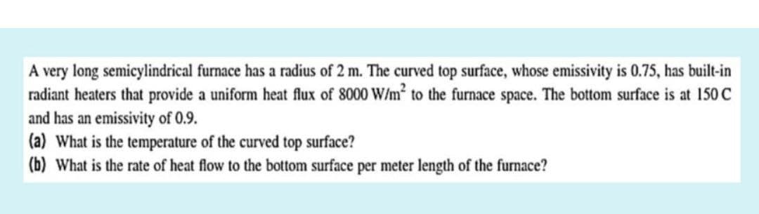 A very long semicylindrical furnace has a radius of 2 m. The curved top surface, whose emissivity is 0.75, has built-in
radiant heaters that provide a uniform heat flux of 8000 W/m² to the furnace space. The bottom surface is at 150 C
and has an emissivity of 0.9.
(a) What is the temperature of the curved top surface?
(b) What is the rate of heat flow to the bottom surface per meter length of the furnace?