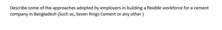 Describe some of the approaches adopted by employers in building a flexible workforce for a cement
company in Bangladesh (Such as, Seven Rings Cement or any other)